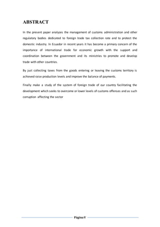 PáginaV
ABSTRACT
In the present paper analyzes the management of customs administration and other
regulatory bodies dedicated to foreign trade tax collection rate and to protect the
domestic industry. In Ecuador in recent years it has become a primary concern of the
importance of international trade for economic growth with the support and
coordination between the government and its ministries to promote and develop
trade with other countries.
By just collecting taxes from the goods entering or leaving the customs territory is
achieved raise production levels and improve the balance of payments.
Finally make a study of the system of foreign trade of our country facilitating the
development which seeks to overcome or lower levels of customs offenses and as such
corruption affecting the sector
 