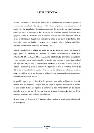 Página
VII
1. INTRODUCCIÓN
En este documento se realiza un estudio de la administración aduanera su gestión al
momento de recaudación de impuesto y los demás organismos que intervienen en el
mismo. En la recaudación tributaria consideramos los impuestos de mayor relevancia
dentro de esta: el impuesto a los productos de consumo especial, impuesto valor
agregado, fondo de desarrollo para la infancia, derecho aduanero, impuesto salida de
divisas y El Impuesto Selectivo al Consumo se aplica a un grupo de productos, tanto
importados como producidos localmente, principalmente tabaco, bebidas alcohólicas,
perfumes, combustibles derivados del petróleo, etc.,
Además estudiaremos el cálculo de cada uno de los impuestos como sus formas de
pago, plazos al momento de presentar la debida documentación al SERVICIO
NACIONAL DE ADUANA DEL ECUADOR (SENAE).La intervención del gobierno
y sus ministerios traerá muchos cambios e interés para proteger el sector industrial del
país aplicando mayor arancel nacional para promover el desarrollo y producción de la
empresa nacionales y evitar la evasión de impuestos y tasas al comercio exterior. El
objeto de la recaudación es realizar el cobro de las obligaciones tributarias conforme
como lo establece en la ley de carácter obligatorio que emanan del supuesto normativo
contenido en las normas fiscales.
es posible sugerir que el beneficio del presente tema debe reflejarse en beneficio
también para las empresas . Es por esto que surge la inquietud por conocer la realidad
de este asunto. Siendo el impuesto el comercio el más representativo en las finanzas
distritales y a su vez uno de los que tiene un impacto directo en los ingresos de las
empresas, se plantea que mediante un análisis de
De esta forma se determina si el impuesto afecta positiva o negativamente el desarrollo
de las empresas.
 