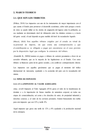 Página
VIII
2. MARCO TEORICO
2.1. QUE SON LOS TRIBUTOS
(Witker, 2010) Los impuestos son uno de los instrumentos de mayor importancia con el
que cuenta el Estado para promover el desarrollo económico, sobre todo porque a través
de éstos se puede influir en los niveles de asignación del ingreso entre la población, ya
sea mediante un determinado nivel de tributación entre los distintos estratos o, a través
del gasto social, el cual depende en gran medida del nivel de recaudación logrado.
(Mascó, 2013) Son aquellos tributos exigidos por el estado en virtud de
su potestad de imperio, sin que exista una contraprestación y que
el contribuyente se ve obligado a pagar por encontrarse en el caso previsto
por la disposición legal que configura la existencia del tributo.
(Gandolfo B., 2009)Consisten en pagos o tributos de carácter pecuniarios a favor de un
acreedor tributario, que en la mayoría de las legislaciones es el Estado. Con estos
tributos se financian parte de los gastos sociales, y no conllevan contraprestación directa
Los impuestos son aquellos gravámenes que se pagan al momento del tráfico
internacional de mercancía, ayudando a la economía del país con la recaudación del
mismo.
2.2. TIPOS DE IMPUESTO
2.2.1. I.V.A (IMPUESTO AL VALOR AGREGADO)
(Witker, 2010)El Impuesto al Valor Agregado (IVA) grava al valor de la transferencia de
dominio o a la importación de bienes muebles de naturaleza corporal, en todas sus
etapas de comercialización, así como a los derechos de autor, de propiedad industrial y
derechos conexos; y al valor de los servicios prestados. Existen básicamente dos tarifas
para este impuesto que son 12% y tarifa 0%.
Aquel impuesto que grava una tarifa de 12% y 0% ayudando a la producción nacional
de la extranjera.
 