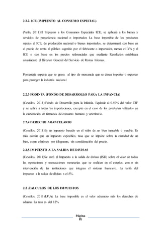 Página
IX
2.2.2. ICE (IMPUESTO AL CONSUMO ESPECIAL)
(Velín, 2011)El Impuesto a los Consumos Especiales ICE, se aplicará a los bienes y
servicios de procedencia nacional o importados La base imponible de los productos
sujetos al ICE, de producción nacional o bienes importados, se determinará con base en
el precio de venta al público sugerido por el fabricante o importador, menos el IVA y el
ICE o con base en los precios referenciales que mediante Resolución establezca
anualmente el Director General del Servicio de Rentas Internas.
Porcentaje especia que se grava al tipo de mercancía que se desea importar o exportar
para proteger la industria nacional
2.2.3 FODINFA (FONDO DE DESARROLLO PARA LA INFANCIA)
(Cevallos, 2011) Fondo de Desarrollo para la infancia. Equivale al 0.50% del valor CIF
y se aplica a todas las importaciones, excepto en el caso de los productos utilizados en
la elaboración de fármacos de consumo humano y veterinario.
2.2.4 DERECHO ARANCELARIO
(Cevallos, 2011)Es un impuesto basado en el valor de un bien inmueble o mueble. Es
más común que un impuesto específico, tasa que se impone sobre la cantidad de un
bien, como céntimos por kilogramo, sin consideración del precio.
2.2.5 IMPUESTO A LA SALIDA DE DIVISAS
(Cevallos, 2011)Se creó el Impuesto a la salida de divisas (ISD) sobre el valor de todas
las operaciones y transacciones monetarias que se realicen en el exterior, con o sin
intervención de las instituciones que integran el sistema financiero. La tarifa del
impuesto a la salida de divisas s el 5%.
2.2 .CALCULOS DE LOS IMPUESTOS
(Cevallos, 2011)I.V.A: La base imponible es el valor aduanero más los derechos de
aduana. La tasa es del 12%
 