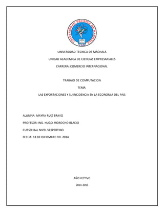 UNIVERSIDAD TECNICA DE MACHALA
UNIDAD ACADEMICA DE CIENCIAS EMPRESARIALES
CARRERA: COMERCIO INTERNACIONAL
TRABAJO DE COMPUTACION
TEMA:
LAS EXPORTACIONES Y SU INCIDENCIA EN LA ECONOMIA DEL PAIS
ALUMNA: MAYRA RUIZ BRAVO
PROFESOR: ING. HUGO MOROCHO BLACIO
CURSO: 8vo NIVEL VESPERTINO
FECHA: 18 DE DICIEMBRE DEL 2014
AÑO LECTIVO
2014-2015
 