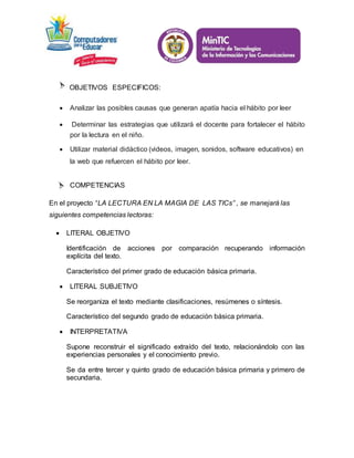 OBJETIVOS ESPECIFICOS: 
 Analizar las posibles causas que generan apatía hacia el hábito por leer 
 Determinar las estrategias que utilizará el docente para fortalecer el hábito 
por la lectura en el niño. 
 Utilizar material didáctico (videos, imagen, sonidos, software educativos) en 
la web que refuercen el hábito por leer. 
COMPETENCIAS 
En el proyecto “LA LECTURA EN LA MAGIA DE LAS TICs” , se manejará las 
siguientes competencias lectoras: 
 LITERAL OBJETIVO 
Identificación de acciones por comparación recuperando información 
explícita del texto. 
Característico del primer grado de educación básica primaria. 
 LITERAL SUBJETIVO 
Se reorganiza el texto mediante clasificaciones, resúmenes o síntesis. 
Característico del segundo grado de educación básica primaria. 
 INTERPRETATIVA 
Supone reconstruir el significado extraído del texto, relacionándolo con las 
experiencias personales y el conocimiento previo. 
Se da entre tercer y quinto grado de educación básica primaria y primero de 
secundaria. 
 