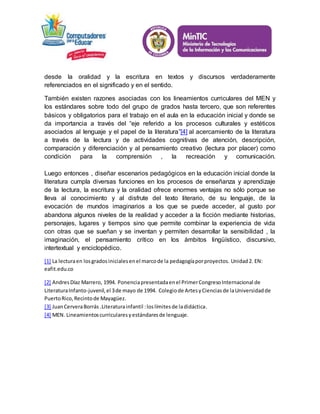 desde la oralidad y la escritura en textos y discursos verdaderamente 
referenciados en el significado y en el sentido. 
También existen razones asociadas con los lineamientos curriculares del MEN y 
los estándares sobre todo del grupo de grados hasta tercero, que son referentes 
básicos y obligatorios para el trabajo en el aula en la educación inicial y donde se 
da importancia a través del “eje referido a los procesos culturales y estéticos 
asociados al lenguaje y el papel de la literatura”[4] al acercamiento de la literatura 
a través de la lectura y de actividades cognitivas de atención, descripción, 
comparación y diferenciación y al pensamiento creativo (lectura por placer) como 
condición para la comprensión , la recreación y comunicación. 
Luego entonces , diseñar escenarios pedagógicos en la educación inicial donde la 
literatura cumpla diversas funciones en los procesos de enseñanza y aprendizaje 
de la lectura, la escritura y la oralidad ofrece enormes ventajas no sólo porque se 
lleva al conocimiento y al disfrute del texto literario, de su lenguaje, de la 
evocación de mundos imaginarios a los que se puede acceder, al gusto por 
abandona algunos niveles de la realidad y acceder a la ficción mediante historias, 
personajes, lugares y tiempos sino que permite combinar la experiencia de vida 
con otras que se sueñan y se inventan y permiten desarrollar la sensibilidad , la 
imaginación, el pensamiento crítico en los ámbitos lingüístico, discursivo, 
intertextual y enciclopédico. 
[1] La lectura en los grados iniciales en el marco de la pedagogía por proyectos. Unidad 2. EN: 
eafit.edu.co 
[2] Andres Díaz Marrero, 1994. Ponencia presentada en el Primer Congreso Internacional de 
Literatura Infanto-juvenil, el 3 de mayo de 1994. Colegio de Artes y Ciencias de la Universidad de 
Puerto Rico, Recinto de Mayagüez. 
[3] Juan Cervera Borrás .Literatura infantil : los límites de la didáctica. 
[4] MEN. Lineamientos curriculares y estándares de lenguaje. 
 