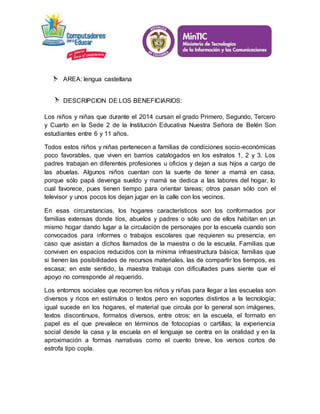 AREA: lengua castellana 
DESCRIPCION DE LOS BENEFICIARIOS: 
Los niños y niñas que durante el 2014 cursan el grado Primero, Segundo, Tercero 
y Cuarto en la Sede 2 de la Institución Educativa Nuestra Señora de Belén Son 
estudiantes entre 6 y 11 años. 
Todos estos niños y niñas pertenecen a familias de condiciones socio-económicas 
poco favorables, que viven en barrios catalogados en los estratos 1, 2 y 3. Los 
padres trabajan en diferentes profesiones u oficios y dejan a sus hijos a cargo de 
las abuelas. Algunos niños cuentan con la suerte de tener a mamá en casa, 
porque sólo papá devenga sueldo y mamá se dedica a las labores del hogar, lo 
cual favorece, pues tienen tiempo para orientar tareas; otros pasan sólo con el 
televisor y unos pocos los dejan jugar en la calle con los vecinos. 
En esas circunstancias, los hogares característicos son los conformados por 
familias extensas donde tíos, abuelos y padres o sólo uno de ellos habitan en un 
mismo hogar dando lugar a la circulación de personajes por la escuela cuando son 
convocados para informes o trabajos escolares que requieren su presencia, en 
caso que asistan a dichos llamados de la maestra o de la escuela. Familias que 
conviven en espacios reducidos con la mínima infraestructura básica; familias que 
si tienen las posibilidades de recursos materiales, las de compartir los tiempos, es 
escasa; en este sentido, la maestra trabaja con dificultades pues siente que el 
apoyo no corresponde al requerido. 
Los entornos sociales que recorren los niños y niñas para llegar a las escuelas son 
diversos y ricos en estímulos o textos pero en soportes distintos a la tecnología; 
igual sucede en los hogares, el material que circula por lo general son imágenes, 
textos discontinuos, formatos diversos, entre otros; en la escuela, el formato en 
papel es el que prevalece en términos de fotocopias o cartillas; la experiencia 
social desde la casa y la escuela en el lenguaje se centra en la oralidad y en la 
aproximación a formas narrativas como el cuento breve, los versos cortos de 
estrofa tipo copla. 
 