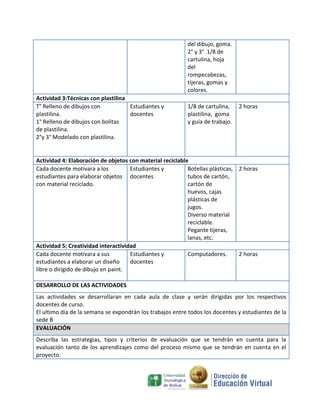 del dibujo, goma.
                                                          2° y 3° 1/8 de
                                                          cartulina, hoja
                                                          del
                                                          rompecabezas,
                                                          tijeras, gomas y
                                                          colores.
Actividad 3:Técnicas con plastilina
T° Relleno de dibujos con           Estudiantes y         1/8 de cartulina,    2 horas
plastilina.                         docentes              plastilina, goma
1° Relleno de dibujos con bolitas                         y guía de trabajo.
de plastilina.
2°y 3° Modelado con plastilina.


Actividad 4: Elaboración de objetos con material reciclable
Cada docente motivara a los          Estudiantes y         Botellas plásticas, 2 horas
estudiantes para elaborar objetos docentes                 tubos de cartón,
con material reciclado.                                    cartón de
                                                           huevos, cajas
                                                           plásticas de
                                                           jugos.
                                                           Diverso material
                                                           reciclable.
                                                           Pegante tijeras,
                                                           lanas, etc.
Actividad 5: Creatividad interactividad
Cada docente motivara a sus          Estudiantes y         Computadores.       2 horas
estudiantes a elaborar un diseño     docentes
libre o dirigido de dibujo en paint.

DESARROLLO DE LAS ACTIVIDADES
Las actividades se desarrollaran en cada aula de clase y serán dirigidas por los respectivos
docentes de curso.
El ultimo día de la semana se expondrán los trabajos entre todos los docentes y estudiantes de la
sede B
EVALUACIÓN
Describa las estrategias, tipos y criterios de evaluación que se tendrán en cuenta para la
evaluación tanto de los aprendizajes como del proceso mismo que se tendrán en cuenta en el
proyecto.
 
