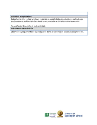 Evidencias de aprendizaje:
Cada alumno debe realizar un álbum en donde se recopile todas las actividades realizadas; de
igual manera un archivo digital en donde se encuentre las actividades realizadas en paint.

Fotografías del desarrollo de cada actividad.
Instrumentos de evaluación
Observación y seguimiento de la participación de los estudiantes en las actividades planeadas.
 