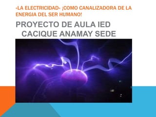 «LA ELECTRICIDAD» ¡COMO CANALIZADORA DE LA 
ENERGIA DEL SER HUMANO! 
PROYECTO DE AULA IED 
CACIQUE ANAMAY SEDE 
TERESA 
 