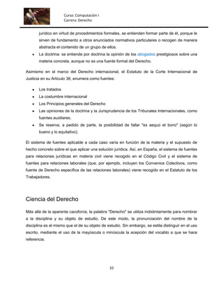 Curso: Computación I
                      Carrera: Derecho


       jurídico en virtud de procedimientos formales, se entienden formar parte de él, porque le
       sirven de fundamento a otros enunciados normativos particulares o recogen de manera
       abstracta el contenido de un grupo de ellos.
       La doctrina: se entiende por doctrina la opinión de los abogados prestigiosos sobre una
       materia concreta, aunque no es una fuente formal del Derecho.

Asimismo en el marco del Derecho internacional, el Estatuto de la Corte Internacional de
Justicia en su Artículo 38, enumera como fuentes:

       Los tratados
       La costumbre internacional
       Los Principios generales del Derecho
       Las opiniones de la doctrina y la Jurisprudencia de los Tribunales Internacionales, como
       fuentes auxiliares.
       Se reserva, a pedido de parte, la posibilidad de fallar "ex aequo et bono" (según lo
       bueno y lo equitativo).

El sistema de fuentes aplicable a cada caso varía en función de la materia y el supuesto de
hecho concreto sobre el que aplicar una solución jurídica. Así, en España, el sistema de fuentes
para relaciones jurídicas en materia civil viene recogido en el Código Civil y el sistema de
fuentes para relaciones laborales (que, por ejemplo, incluyen los Convenios Colectivos, como
fuente de Derecho específica de las relaciones laborales) viene recogido en el Estatuto de los
Trabajadores.




Ciencia del Derecho

Más allá de la aparente cacofonía, la palabra "Derecho" se utiliza indistintamente para nombrar
a la disciplina y su objeto de estudio. De este modo, la pronunciación del nombre de la
disciplina es el mismo que el de su objeto de estudio. Sin embargo, se estila distinguir en el uso
escrito, mediante el uso de la mayúscula o minúscula la acepción del vocablo a que se hace
referencia.




                                               10
 