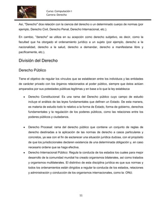 Curso: Computación I
                        Carrera: Derecho


Así, "Derecho" dice relación con la ciencia del derecho o un determinado cuerpo de normas (por
ejemplo, Derecho Civil, Derecho Penal, Derecho Internacional, etc.).

En cambio, "derecho" se utiliza en su acepción como derecho subjetivo, es decir, como la
facultad que ha otorgado el ordenamiento jurídico a un sujeto (por ejemplo, derecho a la
nacionalidad, derecho a la salud, derecho a demandar, derecho a manifestarse libre y
pacíficamente, etc.).


División del Derecho

Derecho Público

Tiene el objetivo de regular los vínculos que se establecen entre los individuos y las entidades
de carácter privado con los órganos relacionados al poder público, siempre que éstos actúen
amparados por sus potestades públicas legítimas y en base a lo que la ley establezca

       Derecho Constitucional: Es una rama del Derecho público cuyo campo de estudio
       incluye el análisis de las leyes fundamentales que definen un Estado. De esta manera,
       es materia de estudio todo lo relativo a la forma de Estado, forma de gobierno, derechos
       fundamentales y la regulación de los poderes públicos, como las relaciones entre los
       poderes públicos y ciudadanos.


       Derecho Procesal: rama del derecho público que contiene un conjunto de reglas de
       derecho destinadas a la aplicación de las normas de derecho a casos particulares y
       concretos, ya sea con el fin de esclarecer una situación jurídica dudosa, con el propósito
       de que los jurisdiccionales declaren existencia de una determinada obligación y, en caso
       necesario ordene que se haga efectiva.
       Derecho Internacional Público: Regula la conducta de los estados los cuales para mejor
       desarrollo de la comunidad mundial ha creado organismos bilaterales, así como tratados
       y organismos multilaterales. El distintivo de esta disciplina jurídica es que sus normas y
       todos los ordenamientos están dirigidos a regular la conducta de los estados, relaciones
       y administración y conducción de los organismos internacionales, como la: ONU.




                                                11
 