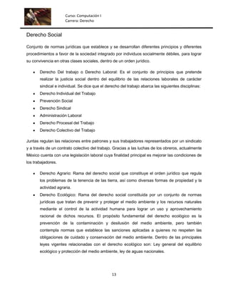 Curso: Computación I
                     Carrera: Derecho


Derecho Social

Conjunto de normas jurídicas que establece y se desarrollan diferentes principios y diferentes
procedimientos a favor de la sociedad integrado por individuos socialmente débiles, para lograr
su convivencia en otras clases sociales, dentro de un orden jurídico.

       Derecho Del trabajo o Derecho Laboral: Es el conjunto de principios que pretende
       realizar la justicia social dentro del equilibrio de las relaciones laborales de carácter
       sindical e individual. Se dice que el derecho del trabajo abarca las siguientes disciplinas:
       Derecho Individual del Trabajo
       Prevención Social
       Derecho Sindical
       Administración Laboral
       Derecho Procesal del Trabajo
       Derecho Colectivo del Trabajo

Juntas regulan las relaciones entre patrones y sus trabajadores representados por un sindicato
y a través de un contrato colectivo del trabajo. Gracias a las luchas de los obreros, actualmente
México cuenta con una legislación laboral cuya finalidad principal es mejorar las condiciones de
los trabajadores.

       Derecho Agrario: Rama del derecho social que constituye el orden jurídico que regula
       los problemas de la tenencia de las tierra, así como diversas formas de propiedad y la
       actividad agraria.
       Derecho Ecológico: Rama del derecho social constituida por un conjunto de normas
       jurídicas que tratan de prevenir y proteger el medio ambiente y los recursos naturales
       mediante el control de la actividad humana para lograr un uso y aprovechamiento
       racional de dichos recursos. El propósito fundamental del derecho ecológico es la
       prevención de la contaminación y desilusión del medio ambiente, pero también
       contempla normas que establece las sanciones aplicadas a quienes no respeten las
       obligaciones de cuidado y conservación del medio ambiente. Dentro de las principales
       leyes vigentes relacionadas con el derecho ecológico son: Ley general del equilibrio
       ecológico y protección del medio ambiente, ley de aguas nacionales.




                                                13
 