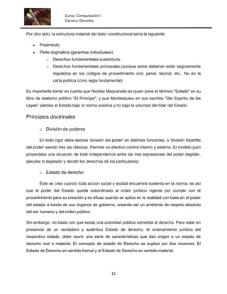 Curso: Computación I
                      Carrera: Derecho


Por otro lado, la estructura material del texto constitucional sería la siguiente:

       Preámbulo
       Parte dogmática (garantías individuales).
           o   Derechos fundamentales sustantivos.
           o   Derechos fundamentales procesales.(aunque estos deberían estar seguramente
               regulados en los códigos de procedimiento civil, penal, laboral, etc.; No en la
               carta política como regla fundamental)

Es importante tomar en cuenta que Nicolás Maquiavelo es quien pone el término "Estado" en su
libro de realismo político "El Príncipe"; y que Montesquieu en sus escritos "Del Espíritu de las
Leyes" plantea al Estado bajo la norma positiva y no bajo la voluntad del líder del Estado.

Principios doctrinales

       o División de poderes

       En todo rigor debe decirse 'división del poder' en distintas funciones, o 'división tripartita
del poder' siendo tres las clásicas. Permite un efectivo control interno y externo. El modelo puro
proyectaba una situación de total independencia entre las tres expresiones del poder (legislar,
ejecutar lo legislado y decidir los derechos de los particulares)

       o Estado de derecho

       Éste se crea cuando toda acción social y estatal encuentra sustento en la norma; es así
que el poder del Estado queda subordinado al orden jurídico vigente por cumplir con el
procedimiento para su creación y es eficaz cuando se aplica en la realidad con base en el poder
del estado a través de sus órganos de gobierno, creando así un ambiente de respeto absoluto
del ser humano y del orden público.

Sin embargo, no basta con que exista una autoridad pública sometida al derecho. Para estar en
presencia de un verdadero y auténtico Estado de derecho, el ordenamiento jurídico del
respectivo estado, debe reunir una serie de características que dan origen a un estado de
derecho real o material. El concepto de estado de Derecho se explica por dos nociones: El
Estado de Derecho en sentido formal y el Estado de Derecho en sentido material.




                                                  15
 