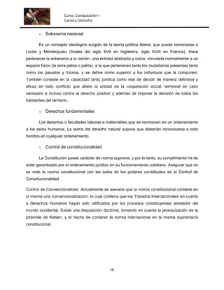 Curso: Computación I
                       Carrera: Derecho


        o Soberanía nacional

        Es un concepto ideológico surgido de la teoría política liberal, que puede remontarse a
Locke y Montesquieu (finales del siglo XVII en Inglaterra, siglo XVIII en Francia). Hace
pertenecer la soberanía a la nación, una entidad abstracta y única, vinculada normalmente a un
espacio físico (la terra patria o patria), a la que pertenecen tanto los ciudadanos presentes tanto
como los pasados y futuros, y se define como superior a los individuos que la componen.
También consiste en la capacidad tanto jurídica como real de decidir de manera definitiva y
eficaz en todo conflicto que altere la unidad de la cooperación social, territorial en caso
necesario e incluso contra el derecho positivo y además de imponer la decisión de todos los
habitantes del territorio.

        o Derechos fundamentales

        Los derechos o facultades básicas e inalienables que se reconocen en un ordenamiento
a los seres humanos. La teoría del derecho natural supone que deberían reconocerse a todo
hombre en cualquier ordenamiento.

        o Control de constitucionalidad

        La Constitución posee carácter de norma suprema, y por lo tanto, su cumplimiento ha de
estar garantizado por el ordenamiento jurídico en su funcionamiento cotidiano. Asegurar que no
se viole la norma constitucional con los actos de los poderes constituidos es el Control de
Constitucionalidad

Control de Convencionalidad. Actualmente se asevera que la norma constitucional contiene en
sí misma una convencionalizacion; lo cual conlleva que los Tratados Internacionales en cuanto
a Derechos Humanos hayan sido ratificados por los procesos constituyentes alrededor del
mundo occidental. Existe una disquisición doctrinal, tomando en cuenta la jerarquización de la
pirámide de Kelsen, y el hecho de contener la norma internacional en la misma supremacía
constitucional.




                                                16
 