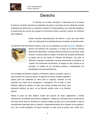 Curso: Computación I
                     Carrera: Derecho



                                       Derecho
                             El derecho es el orden normativo e institucional de la conducta
humana en sociedad inspirado en postulados de justicia, cuya base son las relaciones sociales
existentes que determinan su contenido y carácter. En otras palabras, son conductas dirigidas a
la observancia de normas que regulan la convivencia social y permiten resolver los conflictos
inter subjetivos.

                       Existen diversas interpretaciones del derecho y para que este exista
                       cada uno cede parte de su libertad para que el estado de derecho exista.

La definición final del Derecho positivo, pero no su fundamento; por ello abogados, filósofos y
                       teóricos del Derecho han propuesto a lo largo de la historia diversas
                       definiciones alternativas, y distintas teorías jurídicas sin que exista, hasta
                       la fecha, consenso sobre su validez. El estudio del concepto del Derecho
                       lo realiza una de sus ramas, la Filosofía del Derecho. Con todo, la
                       definición propuesta inicialmente resuelve airosamente el problema de
                       "validez" del fundamento del Derecho, al integrar el valor Justicia en su
                       concepto. La validez de los conceptos jurídicos y metajurídicos son
                       estudiadas por la teoría del Derecho.

Los conceptos de Derecho positivo y el Derecho vigente se pueden reducir a
que el primero es el que se aplica y el segundo es el que el órgano legislativo
público para ser obedecido en tanto dure su vigencia, mientras no sea
sustituido por medio de la abrogación o derogación. Por lo tanto no todo
Derecho vigente es positivo, es decir hay normas jurídicas que tienen poca
aplicación práctica; es decir, no es Derecho positivo pero si es Derecho
vigente.

Desde el punto de vista objetivo, dícese del conjunto de leyes, reglamentos y demás
resoluciones, de carácter permanente y obligatorio, creadas por el Estado para la conservación
del orden social. Esto es, teniendo en cuenta la validez; es decir que si se ha llevado a cabo el
procedimiento adecuado para su creación, independientemente de su eficacia (si es acatada o
no) y de su ideal axiológico (si busca concretar un valor como la justicia, paz, orden, etc.).


                                                 4
 