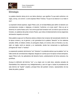Curso: Computación I
                      Carrera: Derecho


Etimología

La palabra derecho deriva de la voz latina directum, que significa "lo que está conforme a la
regla, a la ley, a la norma", o como expresa Villoro Toranzo, "lo que no se desvía ni a un lado ni
otro".

La expresión directa aparece, según Pérez Luño, en la Edad Media para definir al derecho con
connotaciones morales o religiosas, el derecho "conforme a la recta razón". Esto es así si
tenemos en cuenta frases como "non omne quod licet honestum est" (no todo lo que es lícito es
honesto, en palabras del jurista romano Paulo), que indica el distanciamiento de las exigencias
del derecho respecto a la moral.

Esta palabra surge por la influencia estoico-cristiana tras la época del secularizado derecho de
la época romana y es el germen y raíz gramatical de la palabra "derecho" en los sistemas
actuales: diritto, en italiano; direito, en portugués; dreptu, en rumano; droit, en francés; a su vez,
right, en inglés; recht en alemán y en neerlandés, donde han conservado su significación
primigenia de "recto" o "rectitud."

La separación posterior del binomio "ius"-"directum" no pretende estimar que la palabra "ius" se
halle exenta de connotaciones religiosas: téngase en cuenta que en la época romana temprana,
según Pérez Luño, los aplicadores del derecho fueron, prácticamente de forma exclusiva, los
pontífices.

Aunque la definición del término "ius" y su origen aún no esté clara, estudios actuales de
Giambattista Vico relacionan muy inteligentemente y casi sin lugar a dudas la procedencia de
este término de "Iupiter" (Júpiter), principal Dios del panteón romano, representativo de las
ideas de poder y justicia.




                                                  5
 