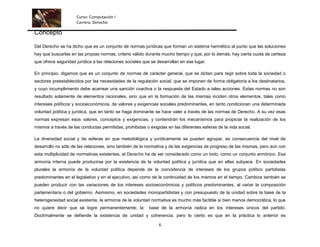 Curso: Computación I
                     Carrera: Derecho

Concepto

Del Derecho se ha dicho que es un conjunto de normas jurídicas que forman un sistema hermético al punto que las soluciones
hay que buscarlas en las propias normas, criterio válido durante mucho tiempo y que, por lo demás, hay cierta cuota de certeza
que ofrece seguridad jurídica a las relaciones sociales que se desarrollan en ese lugar.

En principio, digamos que es un conjunto de normas de carácter general, que se dictan para regir sobre toda la sociedad o
sectores preestablecidos por las necesidades de la regulación social, que se imponen de forma obligatoria a los destinatarios,
y cuyo incumplimiento debe acarrear una sanción coactiva o la respuesta del Estado a tales acciones. Estas normas no son
resultado solamente de elementos racionales, sino que en la formación de las mismas inciden otros elementos, tales como
intereses políticos y socioeconómicos, de valores y exigencias sociales predominantes, en tanto condicionan una determinada
voluntad política y jurídica, que en tanto se haga dominante se hace valer a través de las normas de Derecho. A su vez esas
normas expresan esos valores, conceptos y exigencias, y contendrán los mecanismos para propiciar la realización de los
mismos a través de las conductas permitidas, prohibidas o exigidas en las diferentes esferas de la vida social.

La diversidad social y de esferas en que metodológica y jurídicamente se pueden agrupar, es consecuencia del nivel de
desarrollo no sólo de las relaciones, sino también de la normativa y de las exigencias de progreso de las mismas, pero aún con
esta multiplicidad de normativas existentes, el Derecho ha de ser considerado como un todo, como un conjunto armónico. Esa
armonía interna puede producirse por la existencia de la voluntad política y jurídica que en ellas subyace. En sociedades
plurales la armonía de la voluntad política depende de la coincidencia de intereses de los grupos político partidistas
predominantes en el legislativo y en el ejecutivo, así como de la continuidad de los mismos en el tiempo. Cambios también se
pueden producir con las variaciones de los intereses socioeconómicos y políticos predominantes, al variar la composición
parlamentaria o del gobierno. Asimismo, en sociedades monopartidistas y con presupuesto de la unidad sobre la base de la
heterogeneidad social existente, la armonía de la voluntad normativa es mucho más factible si bien menos democrática, lo que
no quiere decir que se logre permanentemente; la          base de la armonía radica en los intereses únicos del partido.
Doctrinalmente se defiende la existencia de unidad y coherencia; pero lo cierto es que en la práctica lo anterior es

                                                               6
 