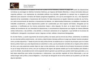 Curso: Computación I
                      Carrera: Derecho
absolutamente imposible en su aspecto formal, aún a pesar de los intereses y valores en juego, por cuanto las disposiciones
normativas se promulgan en distintos momentos históricos, por órganos del Estado diferentes, e incluso dominados éstos por
mayorías políticas o con expresiones de voluntades políticas muy disímiles. Igualmente no siempre hay un programa pre
elaborado para actuación normativa del Estado (programas legislativos), sino que la promulgación de una u otra disposición
depende de las necesidades o imposiciones del momento. En tales situaciones se regulan relaciones sociales de una forma,
con cierto reconocimiento de derechos e imposiciones de deberes, con determinadas limitaciones, se establecen mandatos de
ineludible cumplimiento; y estas disposiciones pueden ser cuestionadas por otros órganos del Estado, derogadas por los
superiores, o modificadas por los mismos productores meses o años después. Es decir, en el plano formal, haciendo un
análisis de la existencia de una diversidad de disposiciones, si encontraremos disposiciones que regulan de manera diferente
ciertas instituciones, o las prohíben, o las admiten, o introducen variaciones en su regulación, o que también en el proceso de
modificación o derogación, se producen vacíos o lagunas, es decir, esferas o situaciones desreguladas.

En el orden fáctico, y usando argumentos de la teoría política, las bases para la armonía las ofrece, ciertamente, la existencia
de una voluntad política predominante, y de ciertos y determinados intereses políticos en juego que desean hacerse prevalecer
como ya antes expusimos. Y desde el punto de vista jurídico-formal, la existencia de un conjunto de principios que en el orden
técnico jurídico hacen que unas disposiciones se subordinen a otras, que la producción normativa de un órgano prime sobre la
de otros, que unas posteriores puedan dejar sin vigor a otras anteriores, como resulta de los principios de jerarquía normativa
no por el rango formal de la norma, sino por la jerarquía del órgano del aparato estatal que ha sido facultado para dictarla o
que la ha dictado; de prevalencia de la norma especial sobre la general; que permita que puedan existir leyes generales y a su
lado leyes específicas para ciertas circunstancias o instituciones y que permitan regularla de forma diferenciada, y aun así
ambas tengan valor jurídico y fuerza obligatoria.; o el principio de derogación de la norma anterior por la posterior, por sólo citar
algunos ejemplos.




                                                                 7
 