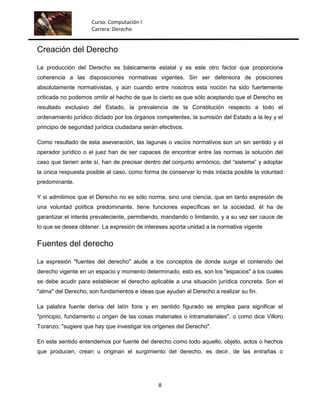 Curso: Computación I
                     Carrera: Derecho


Creación del Derecho

La producción del Derecho es básicamente estatal y es este otro factor que proporciona
coherencia a las disposiciones normativas vigentes. Sin ser defensora de posiciones
absolutamente normativistas, y aún cuando entre nosotros esta noción ha sido fuertemente
criticada no podemos omitir el hecho de que lo cierto es que sólo aceptando que el Derecho es
resultado exclusivo del Estado, la prevalencia de la Constitución respecto a todo el
ordenamiento jurídico dictado por los órganos competentes, la sumisión del Estado a la ley y el
principio de seguridad jurídica ciudadana serán efectivos.

Como resultado de esta aseveración, las lagunas o vacíos normativos son un sin sentido y el
operador jurídico o el juez han de ser capaces de encontrar entre las normas la solución del
caso que tienen ante sí, han de precisar dentro del conjunto armónico, del “sistema” y adoptar
la única respuesta posible al caso, como forma de conservar lo más intacta posible la voluntad
predominante.

Y si admitimos que el Derecho no es sólo norma, sino una ciencia, que en tanto expresión de
una voluntad política predominante, tiene funciones específicas en la sociedad, él ha de
garantizar el interés prevaleciente, permitiendo, mandando o limitando, y a su vez ser cauce de
lo que se desea obtener. La expresión de intereses aporta unidad a la normativa vigente


Fuentes del derecho

La expresión "fuentes del derecho" alude a los conceptos de donde surge el contenido del
derecho vigente en un espacio y momento determinado, esto es, son los "espacios" a los cuales
se debe acudir para establecer el derecho aplicable a una situación jurídica concreta. Son el
"alma" del Derecho, son fundamentos e ideas que ayudan al Derecho a realizar su fin.

La palabra fuente deriva del latín fons y en sentido figurado se emplea para significar el
"principio, fundamento u origen de las cosas materiales o intramateriales", o como dice Villoro
Toranzo, "sugiere que hay que investigar los orígenes del Derecho".

En este sentido entendemos por fuente del derecho como todo aquello, objeto, actos o hechos
que producen, crean u originan el surgimiento del derecho, es decir, de las entrañas o




                                                8
 