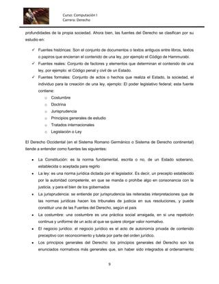 Curso: Computación I
                        Carrera: Derecho


profundidades de la propia sociedad. Ahora bien, las fuentes del Derecho se clasifican por su
estudio en:

    Fuentes históricas: Son el conjunto de documentos o textos antiguos entre libros, textos
       o papiros que encierran el contenido de una ley, por ejemplo el Código de Hammurabi.
    Fuentes reales: Conjunto de factores y elementos que determinan el contenido de una
       ley, por ejemplo: el Código penal y civil de un Estado.
    Fuentes formales: Conjunto de actos o hechos que realiza el Estado, la sociedad, el
       individuo para la creación de una ley, ejemplo: El poder legislativo federal; esta fuente
       contiene:
              o   Costumbre
              o   Doctrina
              o   Jurisprudencia
              o   Principios generales de estudio
              o   Tratados internacionales
              o   Legislación o Ley

El Derecho Occidental (en el Sistema Romano Germánico o Sistema de Derecho continental)
tiende a entender como fuentes las siguientes:

       La Constitución: es la norma fundamental, escrita o no, de un Estado soberano,
       establecida o aceptada para regirlo
       La ley: es una norma jurídica dictada por el legislador. Es decir, un precepto establecido
       por la autoridad competente, en que se manda o prohíbe algo en consonancia con la
       justicia, y para el bien de los gobernados
       La jurisprudencia: se entiende por jurisprudencia las reiteradas interpretaciones que de
       las normas jurídicas hacen los tribunales de justicia en sus resoluciones, y puede
       constituir una de las Fuentes del Derecho, según el país
       La costumbre: una costumbre es una práctica social arraigada, en si una repetición
       continua y uniforme de un acto al que se quiere otorgar valor normativo.
       El negocio jurídico: el negocio jurídico es el acto de autonomía privada de contenido
       preceptivo con reconocimiento y tutela por parte del orden jurídico.
       Los principios generales del Derecho: los principios generales del Derecho son los
       enunciados normativos más generales que, sin haber sido integrados al ordenamiento


                                                    9
 