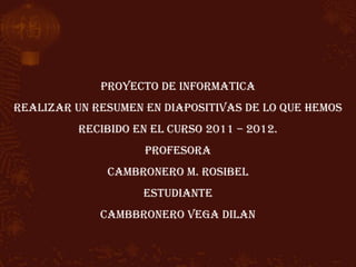 PROYECTO DE INFORMATICA
REALIZAR UN RESUMEN EN DIAPOSITIVAS DE LO QUE HEMOS
          RECIBIDO EN EL CURSO 2011 – 2012.
                    PROFESORA
              CAMBRONERO M. ROSIBEL
                    ESTUDIANTE
             CAMBBRONERO VEGA DILAN
 