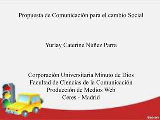 Propuesta de Comunicación para el cambio Social
Yurlay Caterine Núñez Parra
Corporación Universitaria Minuto de Dios
Facultad de Ciencias de la Comunicación
Producción de Medios Web
Ceres - Madrid
 