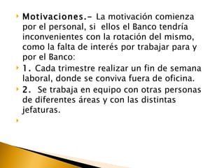    Motivaciones.- La motivación comienza
    por el personal, si ellos el Banco tendría
    inconvenientes con la rotación del mismo,
    como la falta de interés por trabajar para y
    por el Banco:
   1. Cada trimestre realizar un fin de semana
    laboral, donde se conviva fuera de oficina.
   2. Se trabaja en equipo con otras personas
    de diferentes áreas y con las distintas
    jefaturas.

 