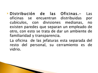    Distribución de las Oficinas.- Las
    oficinas se encuentran distribuidas por
    cubículos, con divisiones medianas, no
    existen paredes que separan un empleado de
    otro, con esto se trata de dar un ambiente de
    familiaridad y transparencia.
    La oficina de las jefaturas esta separada del
    resto del personal, su cerramiento es de
    vidrio.
 