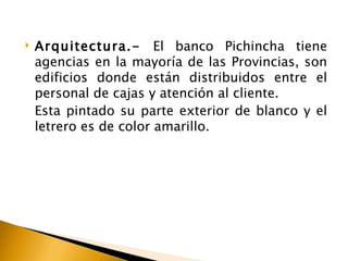    Arquitectura.- El banco Pichincha tiene
    agencias en la mayoría de las Provincias, son
    edificios donde están distribuidos entre el
    personal de cajas y atención al cliente.
    Esta pintado su parte exterior de blanco y el
    letrero es de color amarillo.
 