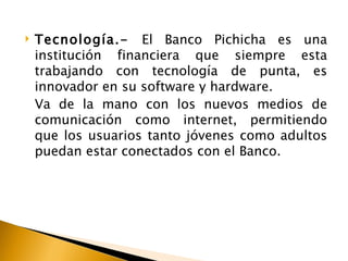    Tecnología.- El Banco Pichicha es una
    institución financiera que siempre esta
    trabajando con tecnología de punta, es
    innovador en su software y hardware.
    Va de la mano con los nuevos medios de
    comunicación como internet, permitiendo
    que los usuarios tanto jóvenes como adultos
    puedan estar conectados con el Banco.
 