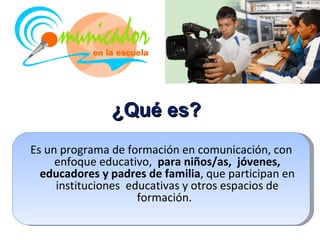 ¿Qué es?
Es un programa de formación en comunicación, con
     enfoque educativo, para niños/as, jóvenes,
  educadores y padres de familia, que participan en
     instituciones educativas y otros espacios de
                     formación.
 