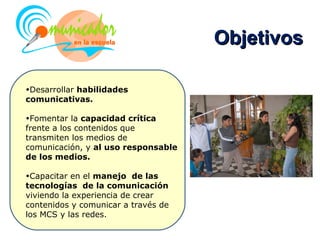 Objetivos

•Desarrollar habilidades
comunicativas.

•Fomentar la capacidad crítica
frente a los contenidos que
transmiten los medios de
comunicación, y al uso responsable
de los medios.

•Capacitar en el manejo de las
tecnologías de la comunicación
viviendo la experiencia de crear
contenidos y comunicar a través de
los MCS y las redes.
 