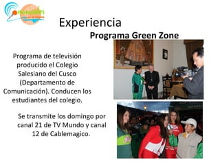 Experiencia
                          Programa Green Zone

  Programa de televisión
   producido el Colegio
    Salesiano del Cusco
    (Departamento de
Comunicación). Conducen los
  estudiantes del colegio.

    Se transmite los domingo por
    canal 21 de TV Mundo y canal
         12 de Cablemagico.
 