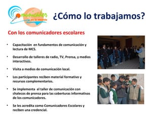 ¿Cómo lo trabajamos?
Con los comunicadores escolares

•   Capacitación en fundamentos de comunicación y
    lectura de MCS.

•   Desarrollo de talleres de radio, TV, Prensa, y medios
    interactivos.

•   Visita a medios de comunicación local.

•   Los participantes reciben material formativo y
    recursos complementarios.

•   Se implementa el taller de comunicación con
    chalecos de prensa para las coberturas informativas
    de los comunicadores.

•   Se les acredita como Comunicadores Escolares y
    reciben una credencial.
 