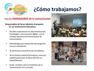 ¿Cómo trabajamos?
Con los ANIMADORES de la comunicación

Responsables de llevar adelante el proyecto
   en sus instituciones educativas.

 •   Reciben capacitación en educomunicación,
     tecnologías, comunicación digital y en el
     manejo operativo de herramientas de
     comunicación.

 •   Metodología para desarrollo del programa
     con sus estudiantes.

 •   Se promueve encuentros de animadores.

 •   Se les facilita material formativo y recursos
     audiovisuales para el desarrollo de sus
     capacitaciones.

 •   Se les acredita como animadores de la
     comunicación en la escuela..
 