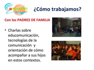 ¿Cómo trabajamos?
Con los PADRES DE FAMILIA

• Charlas sobre
  educomunicación,
  tecnologías de la
  comunicación y
  orientación de cómo
  acompañar a sus hijos
  en estos contextos.
 