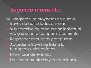 Se integrarán los proyectos de aula a
través de actividades diversas:
 Subir archivo de producción individual
y/o grupa para compartir y comentar
 Responder encuestas y preguntas
 Acceder a través de links a la
bibliografía, videos fotos
 Informarse de eventos
 Leer los comentarios y correcciones
 