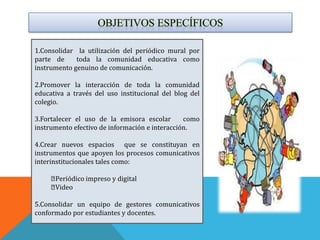1.Consolidar la utilización del periódico mural por
parte de     toda la comunidad educativa como
instrumento genuino de comunicación.

2.Promover la interacción de toda la comunidad
educativa a través del uso institucional del blog del
colegio.

3.Fortalecer el uso de la emisora escolar       como
instrumento efectivo de información e interacción.

4.Crear nuevos espacios que se constituyan en
instrumentos que apoyen los procesos comunicativos
interinstitucionales tales como:

     Periódico impreso y digital
     Video

5.Consolidar un equipo de gestores comunicativos
conformado por estudiantes y docentes.
 