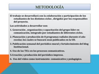 El trabajo se desarrollará con la colaboración y participación de los
    estudiantes de los distintos ciclos , dirigidos por los responsables
    del proyecto.
Las actividades a desarrollar son:
1. Generación , organización y capacitación del grupo líder en
    comunicación, integrado por estudiantes de diferentes ciclos.
2. Planeación y producción de 8 programas radiales durante el año
    escolar, los cuales se buscará sean publicados en la UD.
3. Publicación semanal del periódico mural y fortalecimiento del blog
    Institucional.
4. Uso de las TICs en los procesos comunicativos.
5.Creación y producción del periódico impreso.
6. Uso del video como instrumento comunicativo y pedagógico.
 