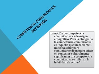 La noción de competencia
   comunicativa es de origen
   etnográfico. Para la etnografía
   la competencia comunicativa
   es “aquello que un hablante
   necesita saber para
   comunicarse de manera eficaz
   en contextos culturalmente
   significantes…la competencia
   comunicativa se refiere a la
   habilidad de actuar”.
 