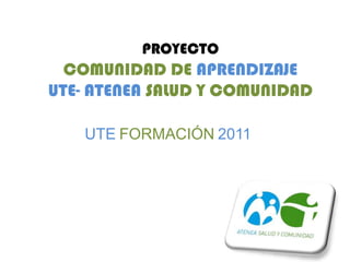 PROYECTO
  COMUNIDAD DE APRENDIZAJE
UTE- ATENEA SALUD Y COMUNIDAD

    UTE FORMACIÓN 2011
 