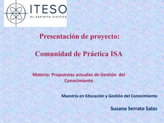Presentación de proyecto:

 Comunidad de Práctica ISA

Materia: Propuestas actuales de Gestión del
              Conocimiento


             Maestría en Educación y Gestión del Conocimiento

                                     Susana Serrato Salas
 