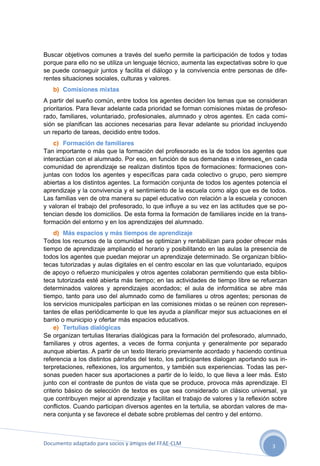Buscar objetivos comunes a través del sueño permite la participación de todos y todas
porque para ello no se utiliza un lenguaje técnico, aumenta las expectativas sobre lo que
se puede conseguir juntos y facilita el diálogo y la convivencia entre personas de diferentes situaciones sociales, culturas y valores.
b) Comisiones mixtas
A partir del sueño común, entre todos los agentes deciden los temas que se consideran
prioritarios. Para llevar adelante cada prioridad se forman comisiones mixtas de profesorado, familiares, voluntariado, profesionales, alumnado y otros agentes. En cada comisión se planifican las acciones necesarias para llevar adelante su prioridad incluyendo
un reparto de tareas, decidido entre todos.
c) Formación de familiares
Tan importante o más que la formación del profesorado es la de todos los agentes que
interactúan con el alumnado. Por eso, en función de sus demandas e intereses, en cada
comunidad de aprendizaje se realizan distintos tipos de formaciones: formaciones conjuntas con todos los agentes y específicas para cada colectivo o grupo, pero siempre
abiertas a los distintos agentes. La formación conjunta de todos los agentes potencia el
aprendizaje y la convivencia y el sentimiento de la escuela como algo que es de todos.
Las familias ven de otra manera su papel educativo con relación a la escuela y conocen
y valoran el trabajo del profesorado, lo que influye a su vez en las actitudes que se potencian desde los domicilios. De esta forma la formación de familiares incide en la transformación del entorno y en los aprendizajes del alumnado.
d) Más espacios y más tiempos de aprendizaje
Todos los recursos de la comunidad se optimizan y rentabilizan para poder ofrecer más
tiempo de aprendizaje ampliando el horario y posibilitando en las aulas la presencia de
todos los agentes que puedan mejorar un aprendizaje determinado. Se organizan bibliotecas tutorizadas y aulas digitales en el centro escolar en las que voluntariado, equipos
de apoyo o refuerzo municipales y otros agentes colaboran permitiendo que esta biblioteca tutorizada esté abierta más tiempo; en las actividades de tiempo libre se refuerzan
determinados valores y aprendizajes acordados; el aula de informática se abre más
tiempo, tanto para uso del alumnado como de familiares u otros agentes; personas de
los servicios municipales participan en las comisiones mixtas o se reúnen con representantes de ellas periódicamente lo que les ayuda a planificar mejor sus actuaciones en el
barrio o municipio y ofertar más espacios educativos.
e) Tertulias dialógicas
Se organizan tertulias literarias dialógicas para la formación del profesorado, alumnado,
familiares y otros agentes, a veces de forma conjunta y generalmente por separado
aunque abiertas. A partir de un texto literario previamente acordado y haciendo continua
referencia a los distintos párrafos del texto, los participantes dialogan aportando sus interpretaciones, reflexiones, los argumentos, y también sus experiencias. Todas las personas pueden hacer sus aportaciones a partir de lo leído, lo que lleva a leer más. Esto
junto con el contraste de puntos de vista que se produce, provoca más aprendizaje. El
criterio básico de selección de textos es que sea considerado un clásico universal, ya
que contribuyen mejor al aprendizaje y facilitan el trabajo de valores y la reflexión sobre
conflictos. Cuando participan diversos agentes en la tertulia, se abordan valores de manera conjunta y se favorece el debate sobre problemas del centro y del entorno.

Documento adaptado para socios y amigos del FEAE-CLM

3

 