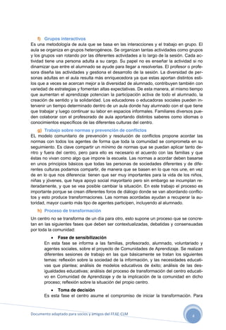 f) Grupos interactivos
Es una metodología de aula que se basa en las interacciones y el trabajo en grupo. El
aula se organiza en grupos heterogéneos. Se organizan tantas actividades como grupos
y los grupos van rotando por las diferentes actividades a lo largo de la sesión. Cada actividad tiene una persona adulta a su cargo. Su papel no es enseñar la actividad si no
dinamizar que entre el alumnado se ayude para llegar a resolverlas. El profesor o profesora diseña las actividades y gestiona el desarrollo de la sesión. La diversidad de personas adultas en el aula resulta más enriquecedora ya que estas aportan distintos estilos que a veces se acercan mejor a la diversidad de alumnado, contribuyen también con
variedad de estrategias y fomentan altas expectativas. De esta manera, al mismo tiempo
que aumentan el aprendizaje potencian la participación activa de todo el alumnado, la
creación de sentido y la solidaridad. Los educadores o educadoras sociales pueden intervenir un tiempo determinado dentro de un aula donde hay alumnado con el que tiene
que trabajar y luego continuar su labor en espacios informales. Familiares diversos pueden colaborar con el profesorado de aula aportando distintos saberes como idiomas o
conocimientos específicos de las diferentes culturas del centro.
g) Trabajo sobre normas y prevención de conflictos
EL modelo comunitario de prevención y resolución de conflictos propone acordar las
normas con todos los agentes de forma que toda la comunidad se comprometa en su
seguimiento. Es clave compartir un mínimo de normas que se puedan aplicar tanto dentro y fuera del centro, pero para ello es necesario el acuerdo con las familias y que
éstas no vivan como algo que impone la escuela. Las normas a acordar deben basarse
en unos principios básicos que todas las personas de sociedades diferentes y de diferentes culturas podamos compartir, de manera que se basen en lo que nos une, en vez
de en lo que nos diferencia: tienen que ser muy importantes para la vida de los niños,
niñas y jóvenes, que haya apoyo social mayoritario pero sin embargo se incumplan reiteradamente, y que se vea posible cambiar la situación. En este trabajo el proceso es
importante porque se crean diferentes foros de diálogo donde se van abordando conflictos y esto produce transformaciones. Las normas acordadas ayudan a recuperar la autoridad, mayor cuanto más tipo de agentes participen, incluyendo al alumnado.
h) Proceso de transformación
Un centro no se transforma de un día para otro, esto supone un proceso que se concretan en las siguientes fases que deben ser contextualizadas, debatidas y consensuadas
por toda la comunidad:
 Fase de sensibilización
En esta fase se informa a las familias, profesorado, alumnado, voluntariado y
agentes sociales, sobre el proyecto de Comunidades de Aprendizaje. Se realizan
diferentes sesiones de trabajo en las que básicamente se tratan los siguientes
temas: reflexión sobre la sociedad de la información, y las necesidades educativas que plantea; análisis de modelos educativos de éxito; análisis de las desigualdades educativas; análisis del proceso de transformación del centro educativo en Comunidad de Aprendizaje y de la implicación de la comunidad en dicho
proceso; reflexión sobre la situación del propio centro.
 Toma de decisión
Es esta fase el centro asume el compromiso de iniciar la transformación. Para

Documento adaptado para socios y amigos del FEAE-CLM

4

 