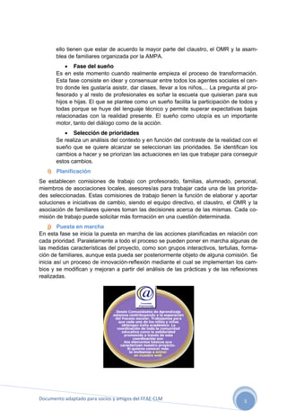 ello tienen que estar de acuerdo la mayor parte del claustro, el OMR y la asamblea de familiares organizada por la AMPA.
 Fase del sueño
Es en este momento cuando realmente empieza el proceso de transformación.
Esta fase consiste en idear y consensuar entre todos los agentes sociales el centro donde les gustaría asistir, dar clases, llevar a los niños,... La pregunta al profesorado y al resto de profesionales es soñar la escuela que quisieran para sus
hijos e hijas. El que se plantee como un sueño facilita la participación de todos y
todas porque se huye del lenguaje técnico y permite superar expectativas bajas
relacionadas con la realidad presente. El sueño como utopía es un importante
motor, tanto del diálogo como de la acción.
 Selección de prioridades
Se realiza un análisis del contexto y en función del contraste de la realidad con el
sueño que se quiere alcanzar se seleccionan las prioridades. Se identifican los
cambios a hacer y se priorizan las actuaciones en las que trabajar para conseguir
estos cambios.
i) Planificación
Se establecen comisiones de trabajo con profesorado, familias, alumnado, personal,
miembros de asociaciones locales, asesores/as para trabajar cada una de las prioridades seleccionadas. Estas comisiones de trabajo tienen la función de elaborar y aportar
soluciones e iniciativas de cambio, siendo el equipo directivo, el claustro, el OMR y la
asociación de familiares quienes toman las decisiones acerca de las mismas. Cada comisión de trabajo puede solicitar más formación en una cuestión determinada.
j) Puesta en marcha
En esta fase se inicia la puesta en marcha de las acciones planificadas en relación con
cada prioridad. Paralelamente a todo el proceso se pueden poner en marcha algunas de
las medidas características del proyecto, como son grupos interactivos, tertulias, formación de familiares, aunque esta pueda ser posteriormente objeto de alguna comisión. Se
inicia así un proceso de innovación-reflexión mediante el cual se implementan los cambios y se modifican y mejoran a partir del análisis de las prácticas y de las reflexiones
realizadas.

Documento adaptado para socios y amigos del FEAE-CLM

5

 