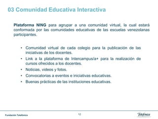 Fundación Telefónica 12
03 Comunidad Educativa Interactiva
Plataforma NING para agrupar a una comunidad virtual, la cual estará
conformada por las comunidades educativas de las escuelas venezolanas
participantes.
• Comunidad virtual de cada colegio para la publicación de las
iniciativas de los docentes.
• Link a la plataforma de Intercampus/a+ para la realización de
cursos ofrecidos a los docentes.
• Noticias, videos y fotos.
• Convocatorias a eventos e iniciativas educativas.
• Buenas prácticas de las instituciones educativas.
 