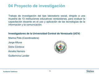 Fundación Telefónica 15
04 Proyecto de investigación
Trabajo de investigación del tipo laboratorio social, dirigido a una
muestra de 13 instituciones educativas venezolanas, para evaluar la
capacitación docente en el uso y aplicación de las tecnologías de la
información y la comunicación.
Investigadores de la Universidad Central de Venezuela (UCV)
Marina Polo (Coordinadora)
Jorge Altuve
Doris Córdova
Amalia Herrero
Guillermina Lander
 