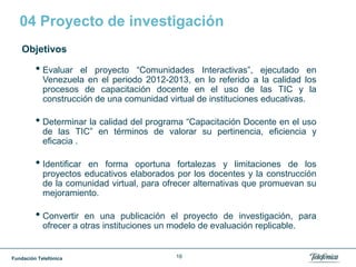 Fundación Telefónica 16
04 Proyecto de investigación
Objetivos
• Evaluar el proyecto “Comunidades Interactivas”, ejecutado en
Venezuela en el periodo 2012-2013, en lo referido a la calidad los
procesos de capacitación docente en el uso de las TIC y la
construcción de una comunidad virtual de instituciones educativas.
• Determinar la calidad del programa “Capacitación Docente en el uso
de las TIC” en términos de valorar su pertinencia, eficiencia y
eficacia .
• Identificar en forma oportuna fortalezas y limitaciones de los
proyectos educativos elaborados por los docentes y la construcción
de la comunidad virtual, para ofrecer alternativas que promuevan su
mejoramiento.
• Convertir en una publicación el proyecto de investigación, para
ofrecer a otras instituciones un modelo de evaluación replicable.
 