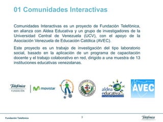 Fundación Telefónica 3
01 Comunidades Interactivas
Comunidades Interactivas es un proyecto de Fundación Telefónica,
en alianza con Aldea Educativa y un grupo de investigadores de la
Universidad Central de Venezuela (UCV), con el apoyo de la
Asociación Venezuela de Educación Católica (AVEC).
Este proyecto es un trabajo de investigación del tipo laboratorio
social, basado en la aplicación de un programa de capacitación
docente y el trabajo colaborativo en red, dirigido a una muestra de 13
instituciones educativas venezolanas.
 