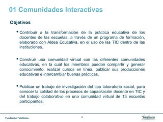 Fundación Telefónica 4
01 Comunidades Interactivas
Objetivos
• Contribuir a la transformación de la práctica educativa de los
docentes de las escuelas, a través de un programa de formación,
elaborado con Aldea Educativa, en el uso de las TIC dentro de las
instituciones.
• Construir una comunidad virtual con las diferentes comunidades
educativas, en la cual los miembros puedan compartir y generar
conocimiento, realizar cursos en línea, publicar sus producciones
educativas e intercambiar buenas prácticas.
• Publicar un trabajo de investigación del tipo laboratorio social, para
conocer la calidad de los procesos de capacitación docente en TIC y
del trabajo colaborativo en una comunidad virtual de 13 escuelas
participantes.
 