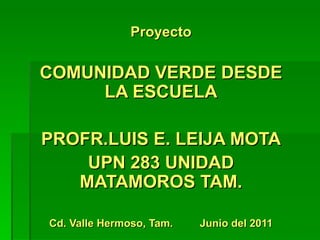 Proyecto

COMUNIDAD VERDE DESDE
     LA ESCUELA

PROFR.LUIS E. LEIJA MOTA
    UPN 283 UNIDAD
   MATAMOROS TAM.

Cd. Valle Hermoso, Tam.   Junio del 2011
 