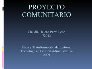 PROYECTO COMUNITARIO Claudia Helena Parra León 72013 Ética y Transformación del Entorno Tecnólogo en Gestión Administrativa 2009 